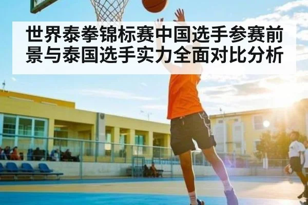 世界泰拳锦标赛中国选手参赛前景与泰国选手实力全面对比分析